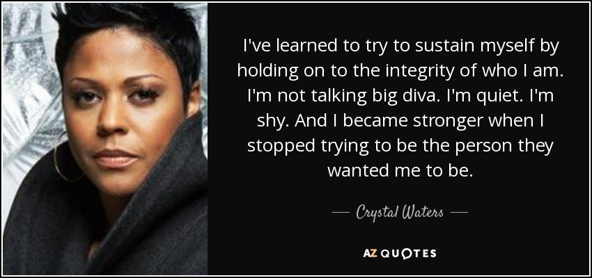 I've learned to try to sustain myself by holding on to the integrity of who I am. I'm not talking big diva. I'm quiet. I'm shy. And I became stronger when I stopped trying to be the person they wanted me to be. - Crystal Waters