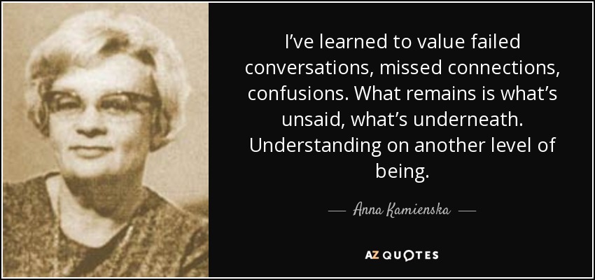 I’ve learned to value failed conversations, missed connections, confusions. What remains is what’s unsaid, what’s underneath. Understanding on another level of being. - Anna Kamienska