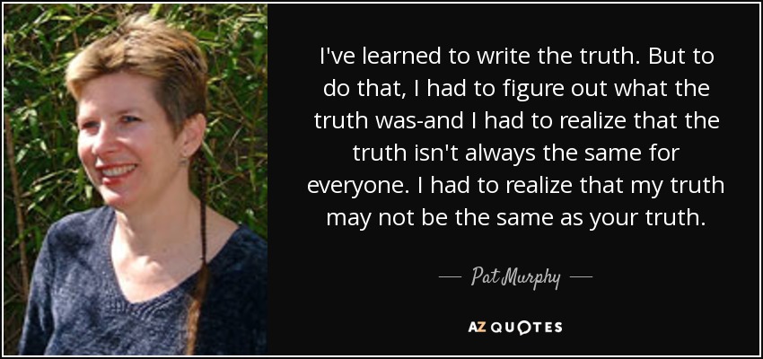 I've learned to write the truth. But to do that, I had to figure out what the truth was-and I had to realize that the truth isn't always the same for everyone. I had to realize that my truth may not be the same as your truth. - Pat Murphy