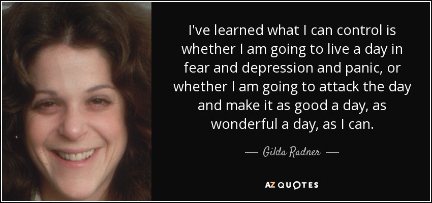 I've learned what I can control is whether I am going to live a day in fear and depression and panic, or whether I am going to attack the day and make it as good a day, as wonderful a day, as I can. - Gilda Radner