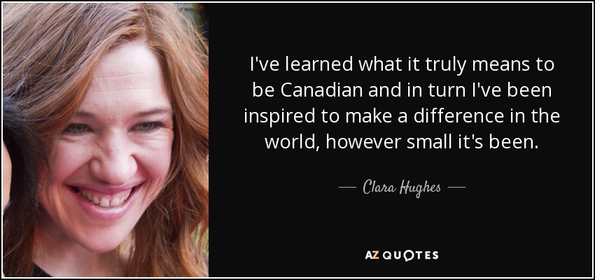 I've learned what it truly means to be Canadian and in turn I've been inspired to make a difference in the world, however small it's been. - Clara Hughes