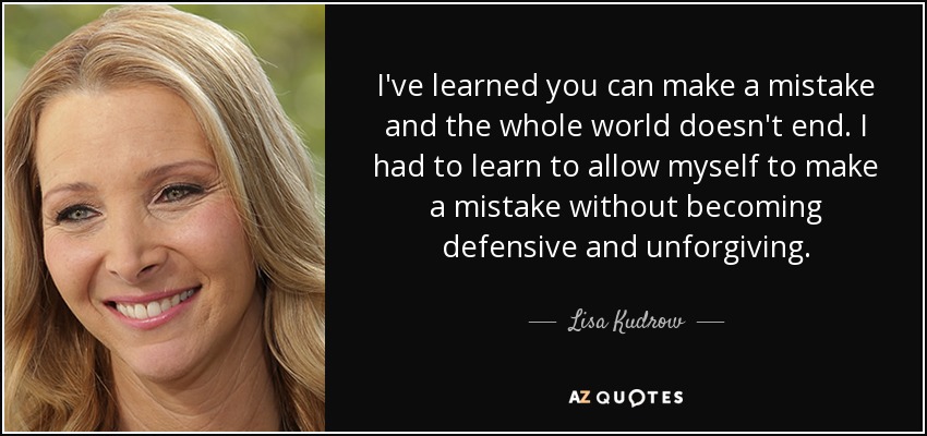 I've learned you can make a mistake and the whole world doesn't end. I had to learn to allow myself to make a mistake without becoming defensive and unforgiving. - Lisa Kudrow