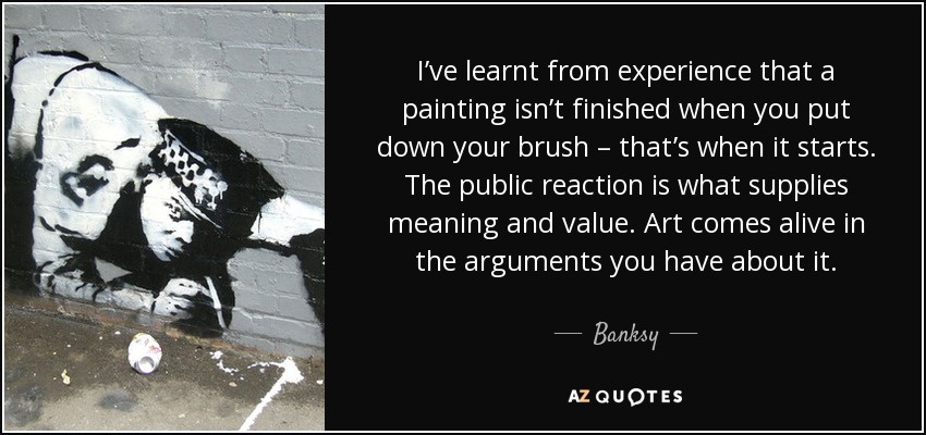 I’ve learnt from experience that a painting isn’t finished when you put down your brush – that’s when it starts. The public reaction is what supplies meaning and value. Art comes alive in the arguments you have about it. - Banksy