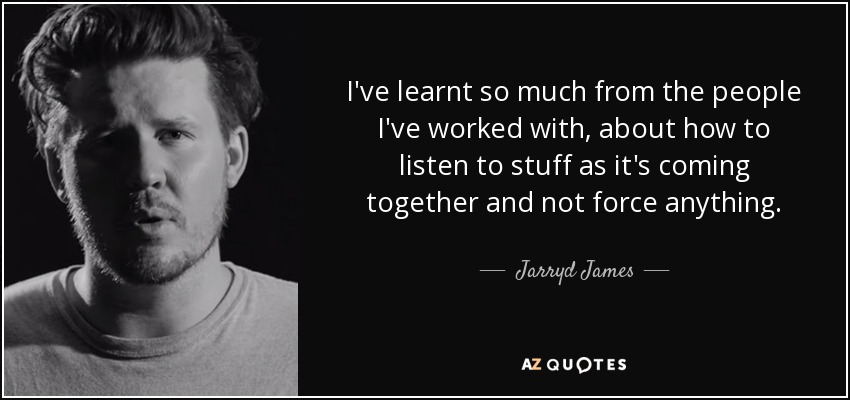 I've learnt so much from the people I've worked with, about how to listen to stuff as it's coming together and not force anything. - Jarryd James