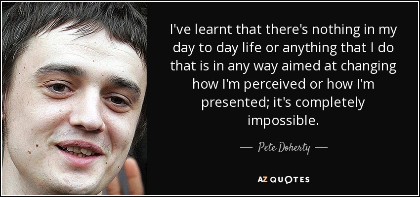 I've learnt that there's nothing in my day to day life or anything that I do that is in any way aimed at changing how I'm perceived or how I'm presented; it's completely impossible. - Pete Doherty