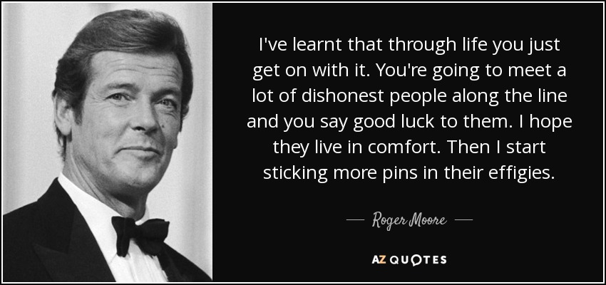 I've learnt that through life you just get on with it. You're going to meet a lot of dishonest people along the line and you say good luck to them. I hope they live in comfort. Then I start sticking more pins in their effigies. - Roger Moore
