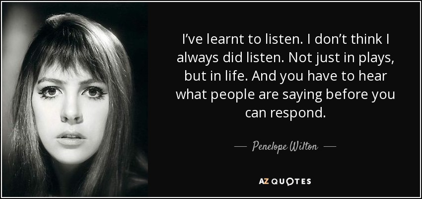 I’ve learnt to listen. I don’t think I always did listen. Not just in plays, but in life. And you have to hear what people are saying before you can respond. - Penelope Wilton