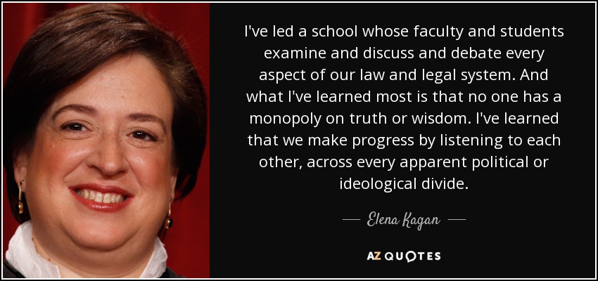 I've led a school whose faculty and students examine and discuss and debate every aspect of our law and legal system. And what I've learned most is that no one has a monopoly on truth or wisdom. I've learned that we make progress by listening to each other, across every apparent political or ideological divide. - Elena Kagan
