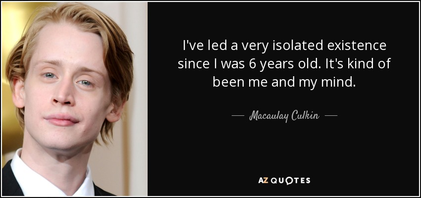 I've led a very isolated existence since I was 6 years old. It's kind of been me and my mind. - Macaulay Culkin