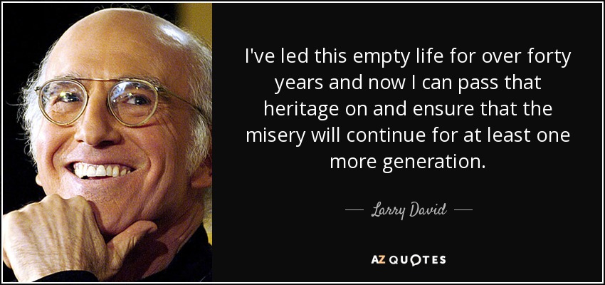 I've led this empty life for over forty years and now I can pass that heritage on and ensure that the misery will continue for at least one more generation. - Larry David