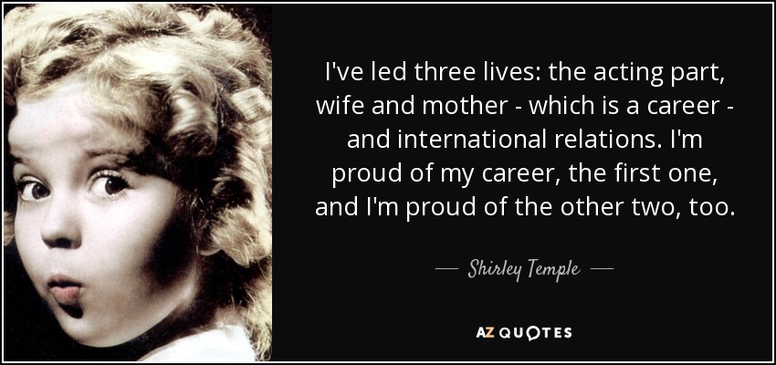 I've led three lives: the acting part, wife and mother - which is a career - and international relations. I'm proud of my career, the first one, and I'm proud of the other two, too. - Shirley Temple