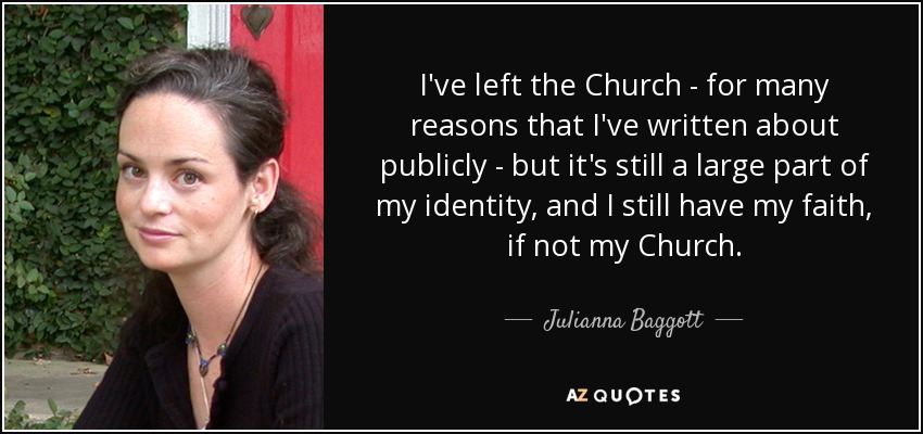 I've left the Church - for many reasons that I've written about publicly - but it's still a large part of my identity, and I still have my faith, if not my Church. - Julianna Baggott