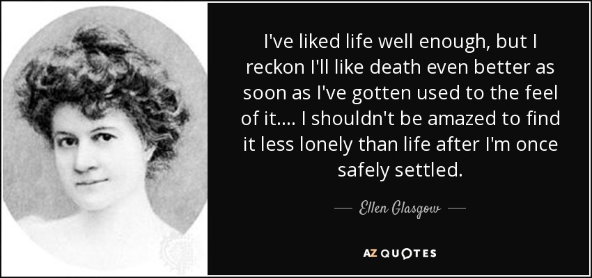 I've liked life well enough, but I reckon I'll like death even better as soon as I've gotten used to the feel of it. ... I shouldn't be amazed to find it less lonely than life after I'm once safely settled. - Ellen Glasgow