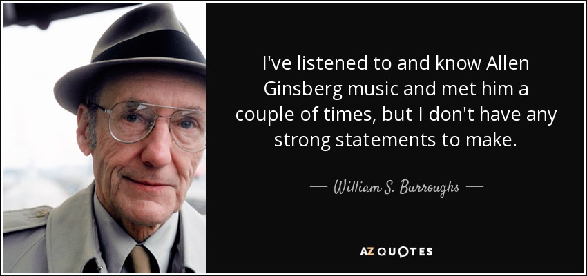 I've listened to and know Allen Ginsberg music and met him a couple of times, but I don't have any strong statements to make. - William S. Burroughs