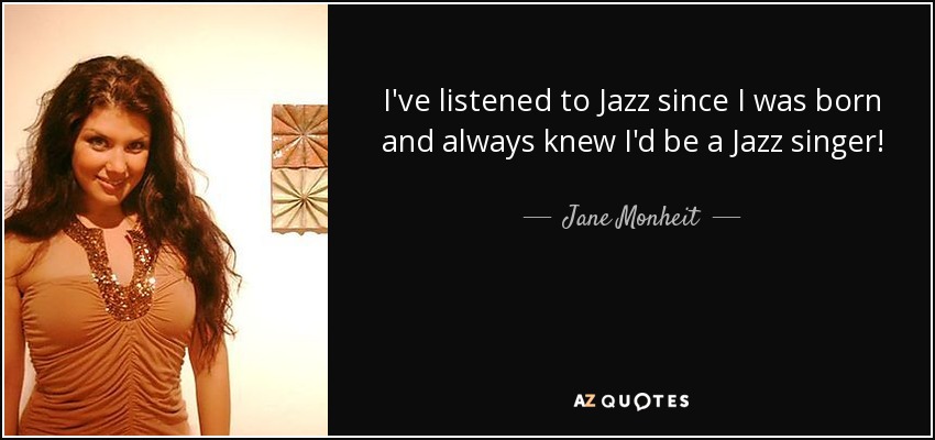 I've listened to Jazz since I was born and always knew I'd be a Jazz singer! - Jane Monheit