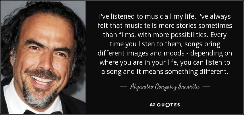 I've listened to music all my life. I've always felt that music tells more stories sometimes than films, with more possibilities. Every time you listen to them, songs bring different images and moods - depending on where you are in your life, you can listen to a song and it means something different. - Alejandro Gonzalez Inarritu