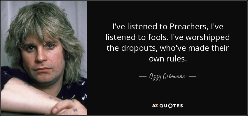 I've listened to Preachers, I've listened to fools. I've worshipped the dropouts, who've made their own rules. - Ozzy Osbourne