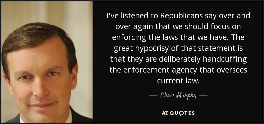 I've listened to Republicans say over and over again that we should focus on enforcing the laws that we have. The great hypocrisy of that statement is that they are deliberately handcuffing the enforcement agency that oversees current law. - Chris Murphy