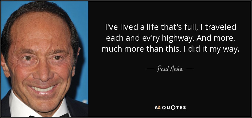 I've lived a life that's full, I traveled each and ev'ry highway, And more, much more than this, I did it my way. - Paul Anka