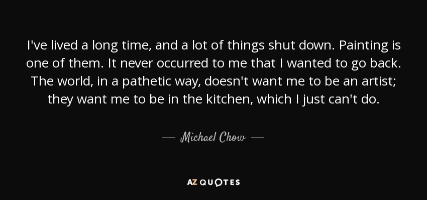 I've lived a long time, and a lot of things shut down. Painting is one of them. It never occurred to me that I wanted to go back. The world, in a pathetic way, doesn't want me to be an artist; they want me to be in the kitchen, which I just can't do. - Michael Chow