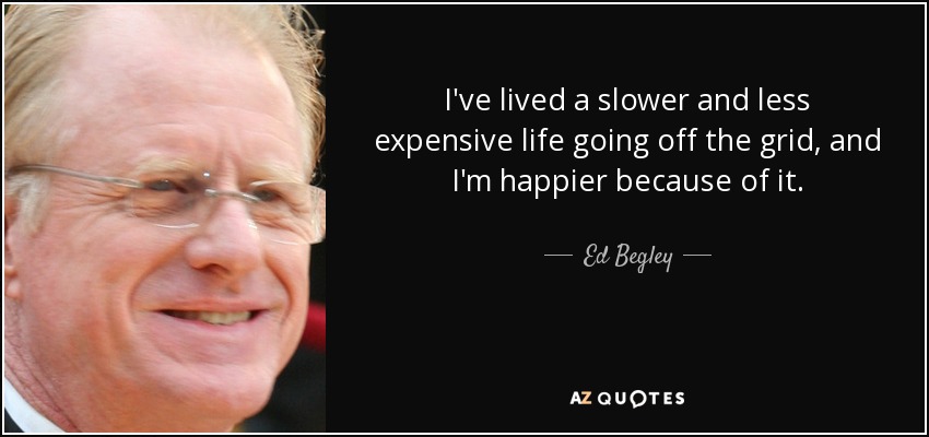 I've lived a slower and less expensive life going off the grid, and I'm happier because of it. - Ed Begley, Jr.