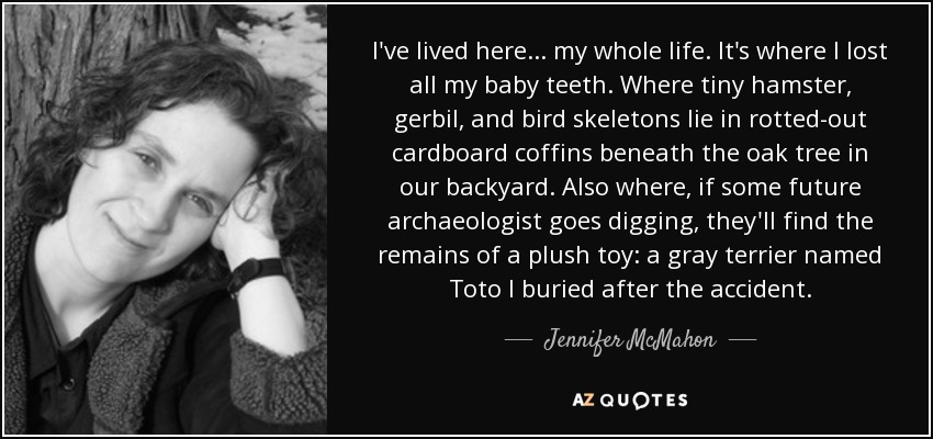 I've lived here ... my whole life. It's where I lost all my baby teeth. Where tiny hamster, gerbil, and bird skeletons lie in rotted-out cardboard coffins beneath the oak tree in our backyard. Also where, if some future archaeologist goes digging, they'll find the remains of a plush toy: a gray terrier named Toto I buried after the accident. - Jennifer McMahon