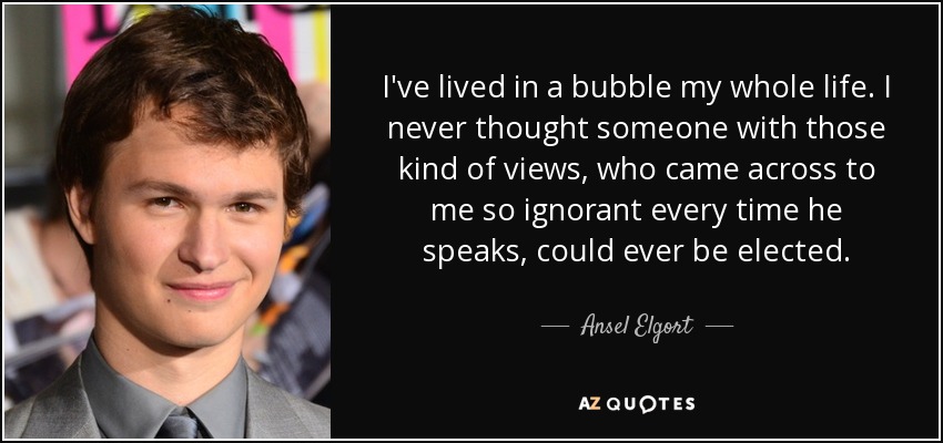 I've lived in a bubble my whole life. I never thought someone with those kind of views, who came across to me so ignorant every time he speaks, could ever be elected. - Ansel Elgort