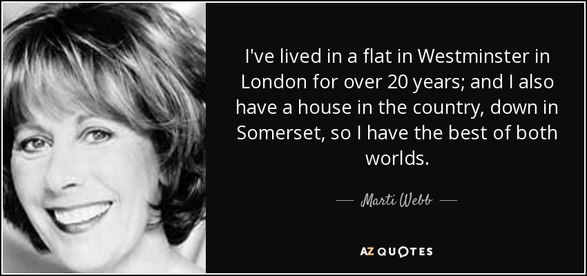 I've lived in a flat in Westminster in London for over 20 years; and I also have a house in the country, down in Somerset, so I have the best of both worlds. - Marti Webb