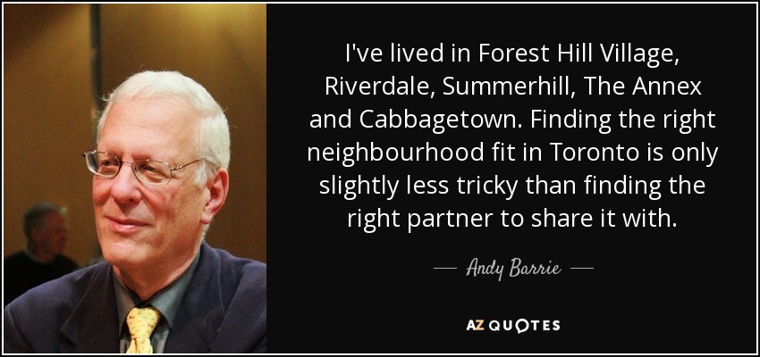 I've lived in Forest Hill Village, Riverdale, Summerhill, The Annex and Cabbagetown. Finding the right neighbourhood fit in Toronto is only slightly less tricky than finding the right partner to share it with. - Andy Barrie