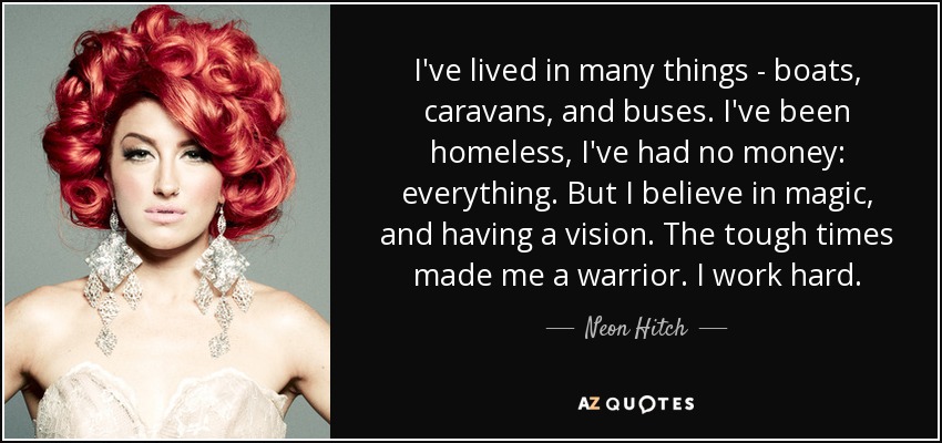 I've lived in many things - boats, caravans, and buses. I've been homeless, I've had no money: everything. But I believe in magic, and having a vision. The tough times made me a warrior. I work hard. - Neon Hitch