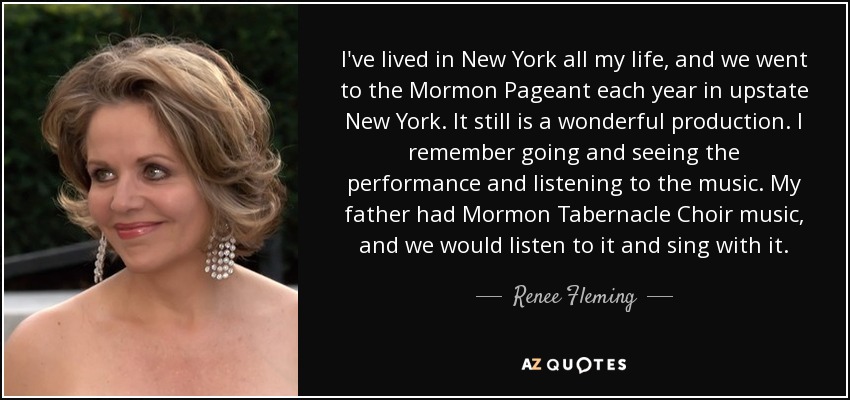 I've lived in New York all my life, and we went to the Mormon Pageant each year in upstate New York. It still is a wonderful production. I remember going and seeing the performance and listening to the music. My father had Mormon Tabernacle Choir music, and we would listen to it and sing with it. - Renee Fleming