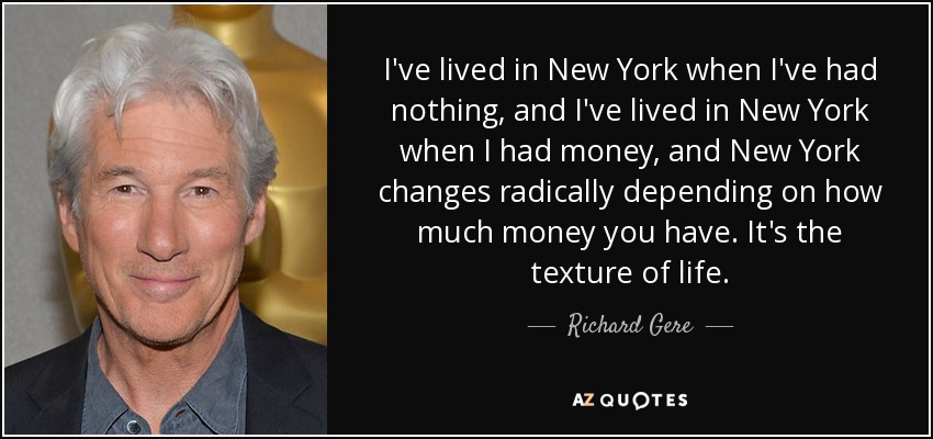 I've lived in New York when I've had nothing, and I've lived in New York when I had money, and New York changes radically depending on how much money you have. It's the texture of life. - Richard Gere