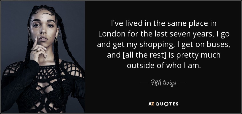 I've lived in the same place in London for the last seven years, I go and get my shopping, I get on buses, and [all the rest] is pretty much outside of who I am. - FKA twigs