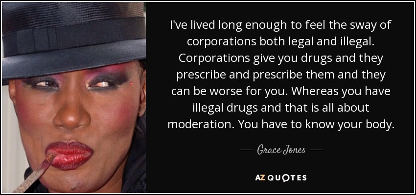 I've lived long enough to feel the sway of corporations both legal and illegal. Corporations give you drugs and they prescribe and prescribe them and they can be worse for you. Whereas you have illegal drugs and that is all about moderation. You have to know your body. - Grace Jones