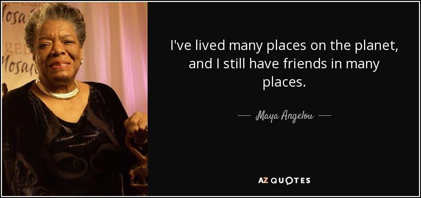 I've lived many places on the planet, and I still have friends in many places. - Maya Angelou
