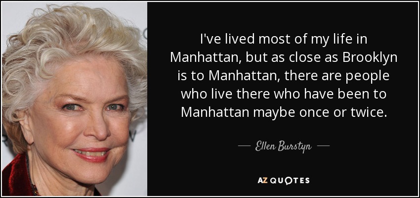 I've lived most of my life in Manhattan, but as close as Brooklyn is to Manhattan, there are people who live there who have been to Manhattan maybe once or twice. - Ellen Burstyn
