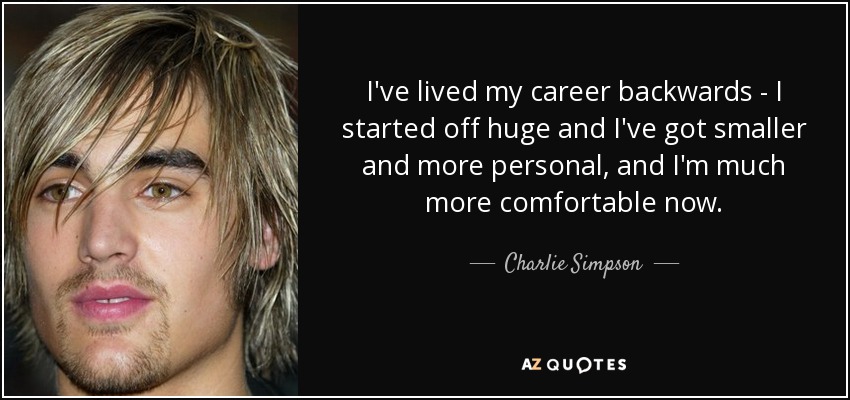 I've lived my career backwards - I started off huge and I've got smaller and more personal, and I'm much more comfortable now. - Charlie Simpson