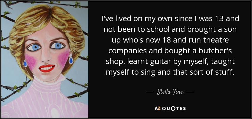 I've lived on my own since I was 13 and not been to school and brought a son up who's now 18 and run theatre companies and bought a butcher's shop, learnt guitar by myself, taught myself to sing and that sort of stuff. - Stella Vine