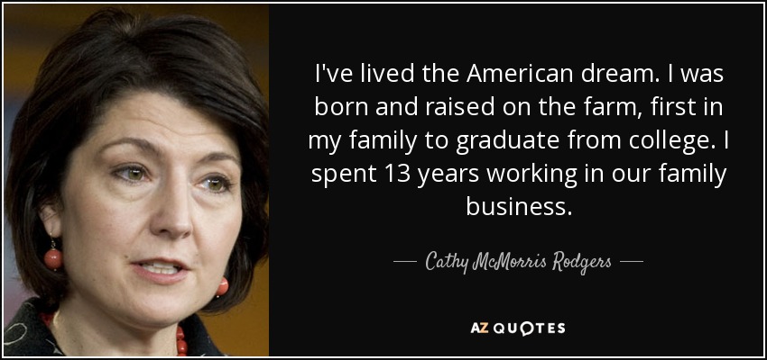 I've lived the American dream. I was born and raised on the farm, first in my family to graduate from college. I spent 13 years working in our family business. - Cathy McMorris Rodgers