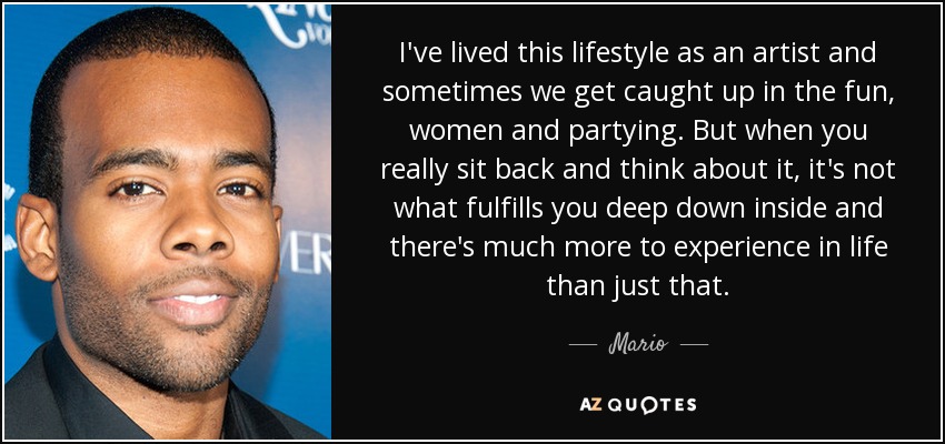 I've lived this lifestyle as an artist and sometimes we get caught up in the fun, women and partying. But when you really sit back and think about it, it's not what fulfills you deep down inside and there's much more to experience in life than just that. - Mario
