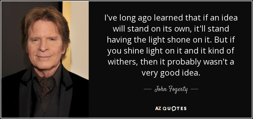 I've long ago learned that if an idea will stand on its own, it'll stand having the light shone on it. But if you shine light on it and it kind of withers, then it probably wasn't a very good idea. - John Fogerty