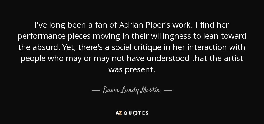 I've long been a fan of Adrian Piper's work. I find her performance pieces moving in their willingness to lean toward the absurd. Yet, there's a social critique in her interaction with people who may or may not have understood that the artist was present. - Dawn Lundy Martin