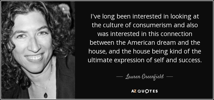 I've long been interested in looking at the culture of consumerism and also was interested in this connection between the American dream and the house, and the house being kind of the ultimate expression of self and success. - Lauren Greenfield