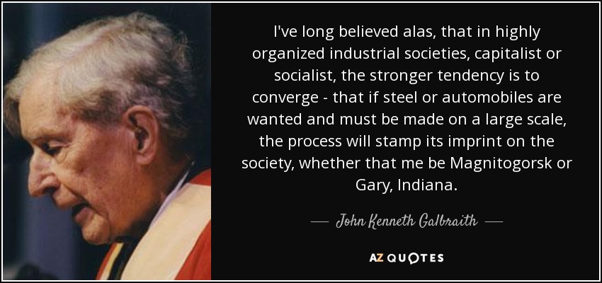 I've long believed alas, that in highly organized industrial societies, capitalist or socialist, the stronger tendency is to converge - that if steel or automobiles are wanted and must be made on a large scale, the process will stamp its imprint on the society, whether that me be Magnitogorsk or Gary, Indiana. - John Kenneth Galbraith