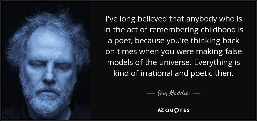 I've long believed that anybody who is in the act of remembering childhood is a poet, because you're thinking back on times when you were making false models of the universe. Everything is kind of irrational and poetic then. - Guy Maddin