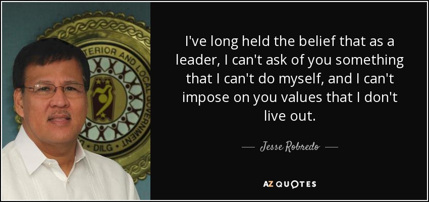 I've long held the belief that as a leader, I can't ask of you something that I can't do myself, and I can't impose on you values that I don't live out. - Jesse Robredo