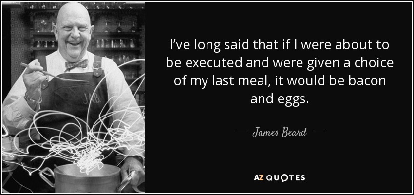 I’ve long said that if I were about to be executed and were given a choice of my last meal, it would be bacon and eggs. - James Beard