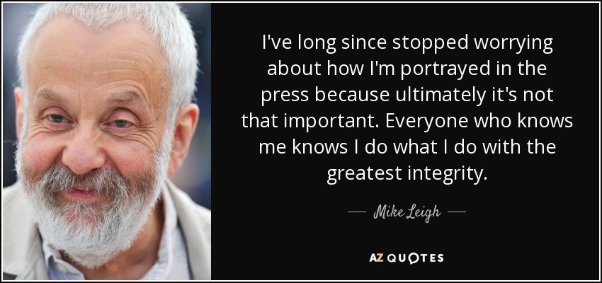 I've long since stopped worrying about how I'm portrayed in the press because ultimately it's not that important. Everyone who knows me knows I do what I do with the greatest integrity. - Mike Leigh