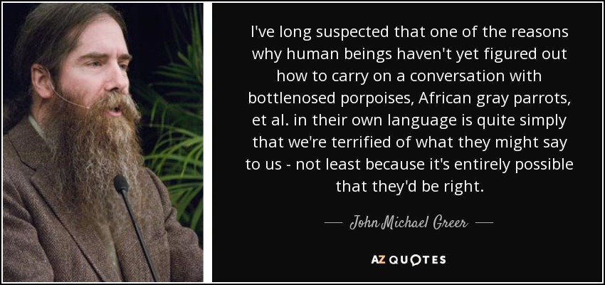 I've long suspected that one of the reasons why human beings haven't yet figured out how to carry on a conversation with bottlenosed porpoises, African gray parrots, et al. in their own language is quite simply that we're terrified of what they might say to us - not least because it's entirely possible that they'd be right. - John Michael Greer