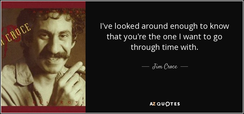 I've looked around enough to know that you're the one I want to go through time with. - Jim Croce